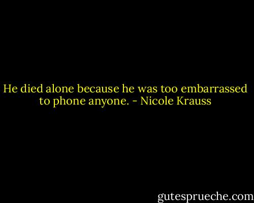 He died alone because he was too embarrassed to phone anyone. - Nicole Krauss