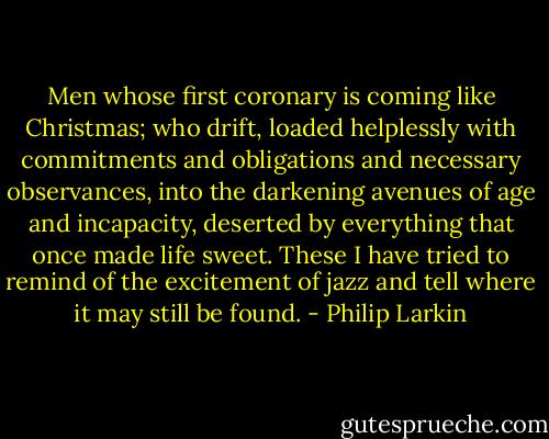 Men whose first coronary is coming like Christmas; who drift, loaded helplessly with commitments and obligations and necessary observances, into the darkening avenues of age and incapacity, deserted by everything that once made life sweet. These I have tried to remind of the excitement of jazz and tell where it may still be found. - Philip Larkin