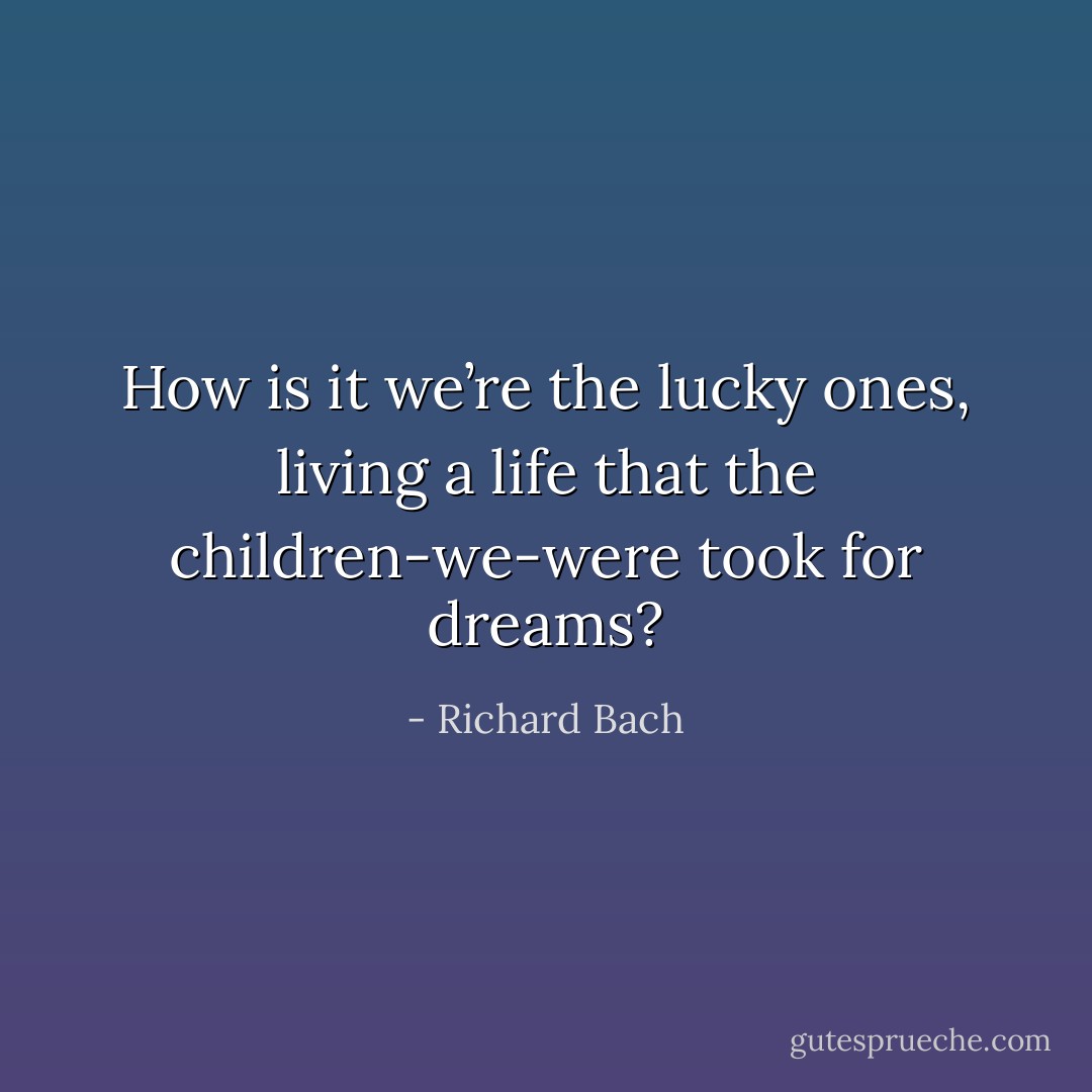 How is it we’re the lucky ones, living a life that the children-we-were took for dreams? - Richard Bach
