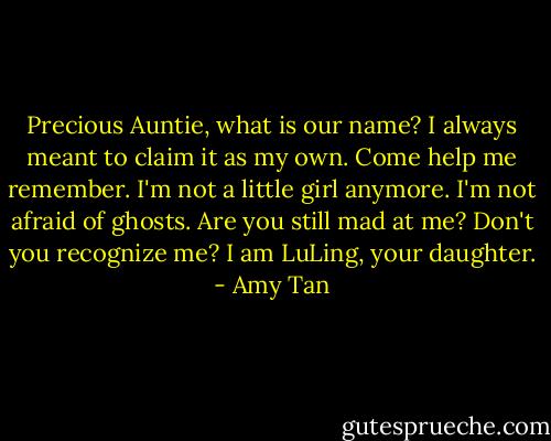 Precious Auntie, what is our name? I always meant to claim it as my own. Come help me remember. I'm not a little girl anymore. I'm not afraid of ghosts. Are you still mad at me? Don't you recognize me? I am LuLing, your daughter. - Amy Tan