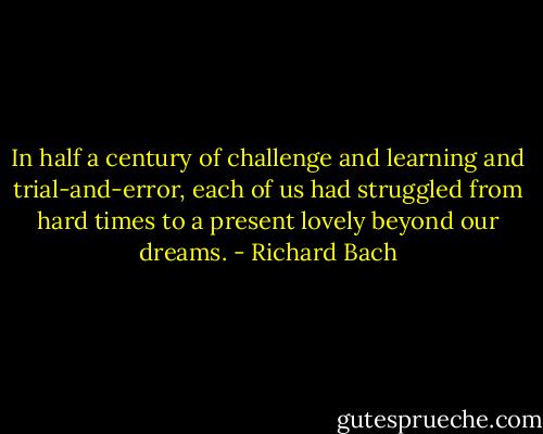 In half a century of challenge and learning and trial-and-error, each of us had struggled from hard times to a present lovely beyond our dreams. - Richard Bach