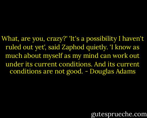 What, are you, crazy?' 'It's a possibility I haven't ruled out yet', said Zaphod quietly. 'I know as much about myself as my mind can work out under its current conditions. And its current conditions are not good. - Douglas Adams