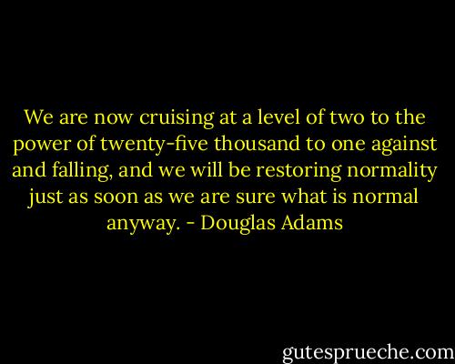 We are now cruising at a level of two to the power of twenty-five thousand to one against and falling, and we will be restoring normality just as soon as we are sure what is normal anyway. - Douglas Adams