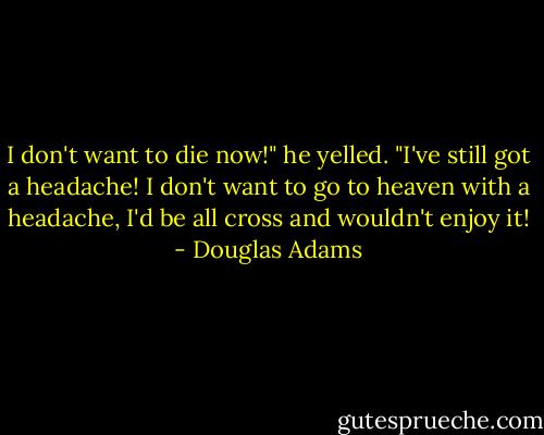 I don't want to die now!" he yelled. "I've still got a headache! I don't want to go to heaven with a headache, I'd be all cross and wouldn't enjoy it! - Douglas Adams