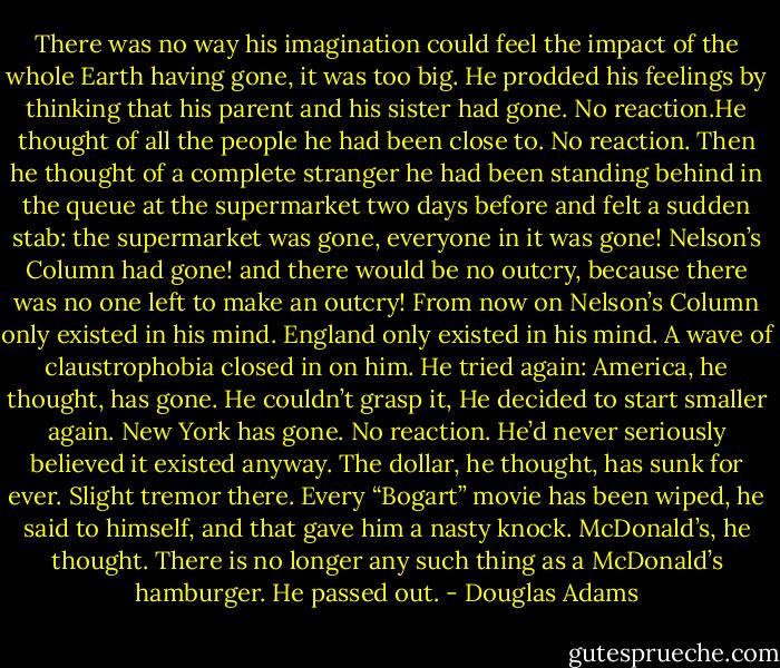 There was no way his imagination could feel the impact of the whole Earth having gone, it was too big. He prodded his feelings by thinking that his parent and his sister had gone. No reaction.He thought of all the people he had been close to. No reaction. Then he thought of a complete stranger he had been standing behind in the queue at the supermarket two days before and felt a sudden stab: the supermarket was gone, everyone in it was gone! Nelson’s Column had gone! and there would be no outcry, because there was no one left to make an outcry! From now on Nelson’s Column only existed in his mind. England only existed in his mind. A wave of claustrophobia closed in on him.<br />He tried again: America, he thought, has gone. He couldn’t grasp it, He decided to start smaller again. New York has gone. No reaction. He’d never seriously believed it existed anyway. The dollar, he thought, has sunk for ever. Slight tremor there. Every “Bogart” movie has been wiped, he said to himself, and that gave him a nasty knock. McDonald’s, he thought. There is no longer any such thing as a McDonald’s hamburger.<br />He passed out. - Douglas Adams