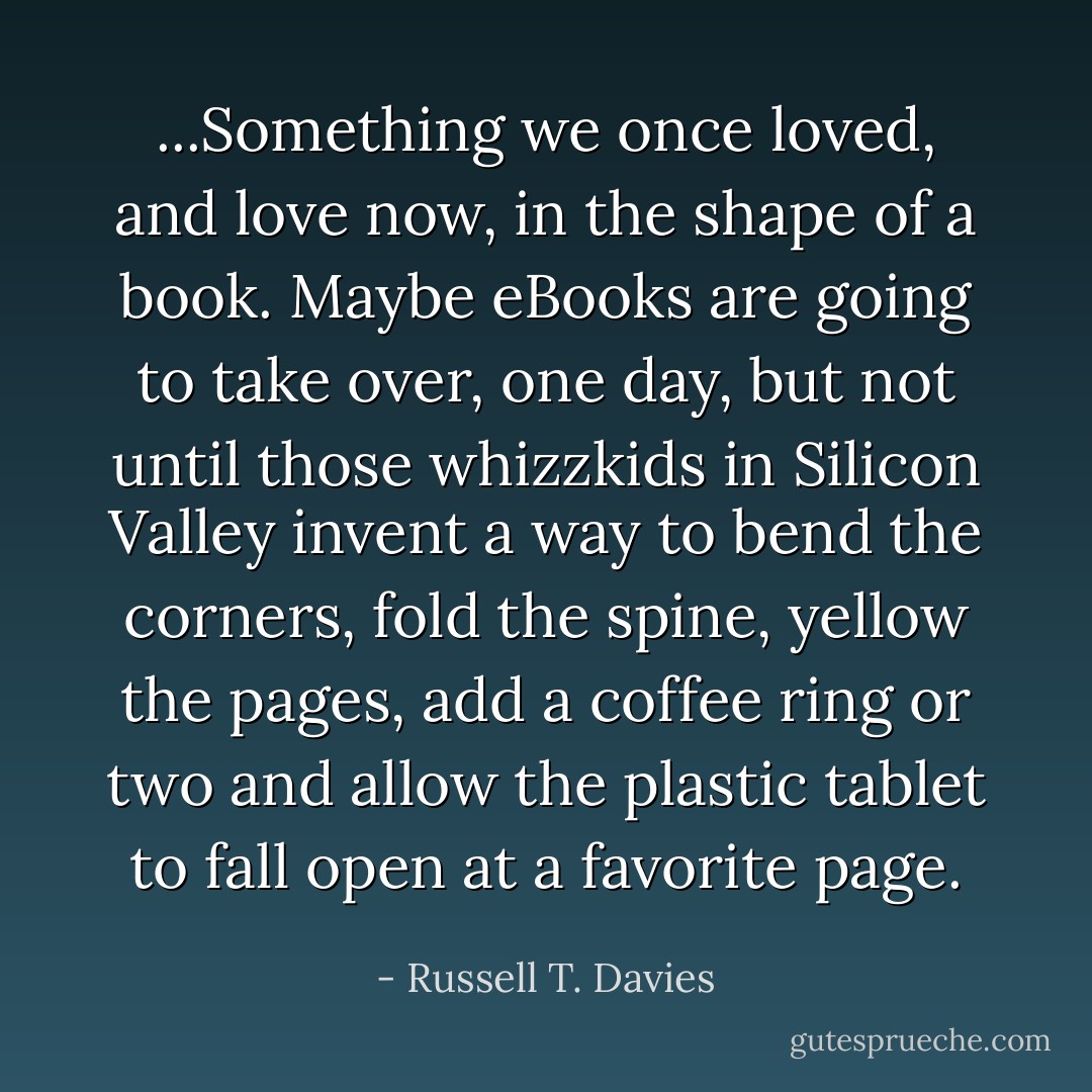 ...Something we once loved, and love now, in the shape of a book. Maybe eBooks are going to take over, one day, but not until those whizzkids in Silicon Valley invent a way to bend the corners, fold the spine, yellow the pages, add a coffee ring or two and allow the plastic tablet to fall open at a favorite page. - Russell T. Davies