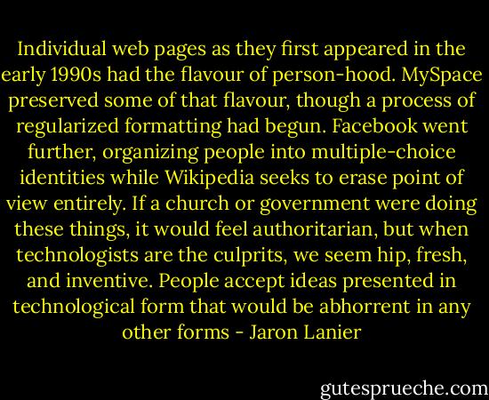 Individual web pages as they first appeared in the early 1990s had the flavour of person-hood. MySpace preserved some of that flavour, though a process of regularized formatting had begun. Facebook went further, organizing people into multiple-choice identities while Wikipedia seeks to erase point of view entirely. If a church or government were doing these things, it would feel authoritarian, but when technologists are the culprits, we seem hip, fresh, and inventive. People accept ideas presented in technological form that would be abhorrent in any other forms - Jaron Lanier