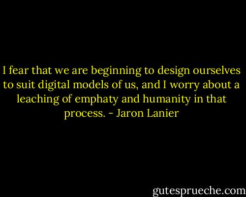I fear that we are beginning to design ourselves to suit digital models of us, and I worry about a leaching of emphaty and humanity in that process. - Jaron Lanier