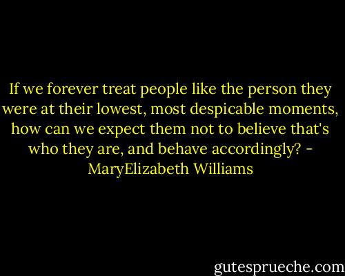 If we forever treat people like the person they were at their lowest, most despicable moments, how can we expect them not to believe that's who they are, and behave accordingly? - MaryElizabeth Williams
