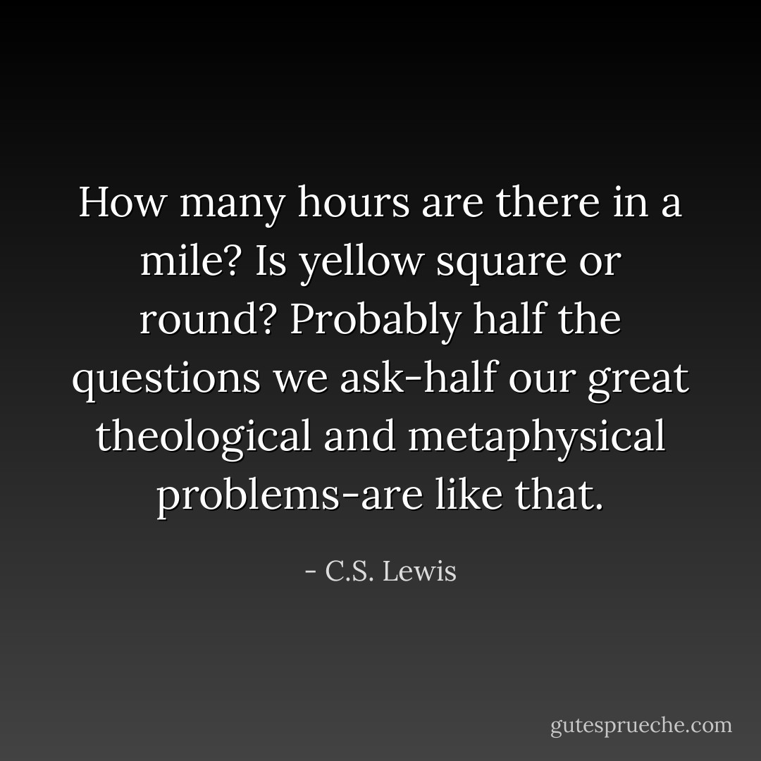 How many hours are there in a mile? Is yellow square or round? Probably half the questions we ask-half our great theological and metaphysical problems-are like that. - C.S. Lewis