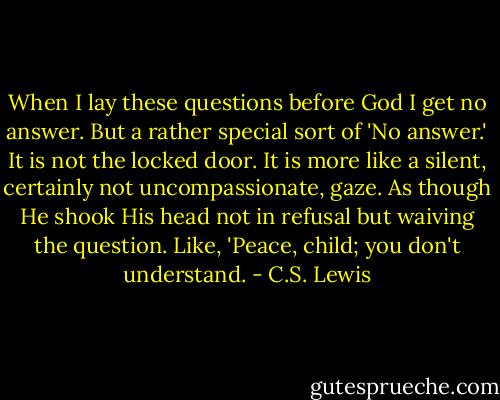 When I lay these questions before God I get no answer. But a rather special sort of 'No answer.' It is not the locked door. It is more like a silent, certainly not uncompassionate, gaze. As though He shook His head not in refusal but waiving the question. Like, 'Peace, child; you don't understand. - C.S. Lewis