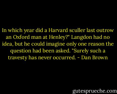 In which year did a Harvard sculler last outrow an Oxford man at Henley?" Langdon had no idea, but he could imagine only one reason the question had been asked. "Surely such a travesty has never occurred. - Dan Brown