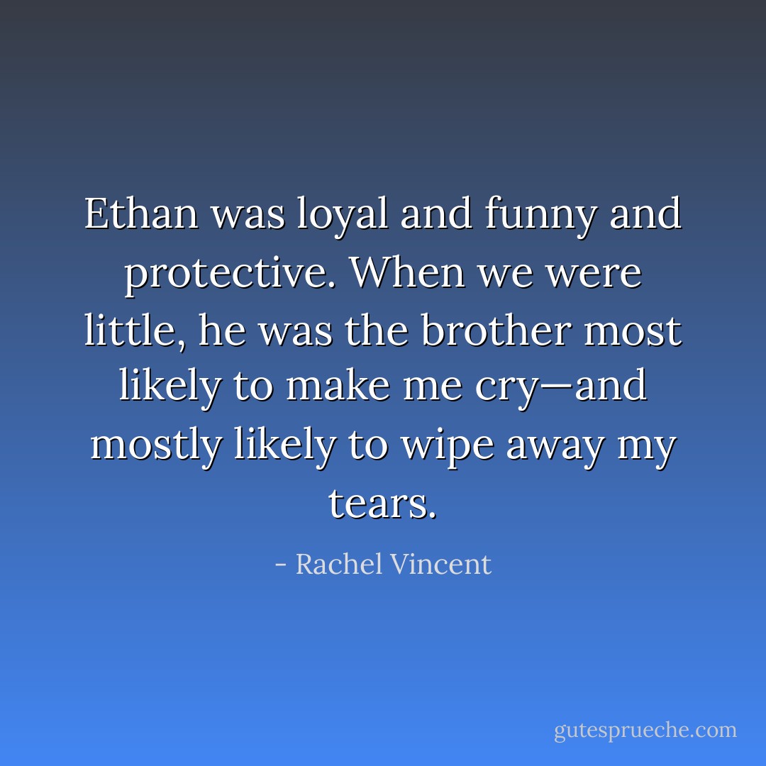 Ethan was loyal and funny and protective. When we were little, he was the brother most likely to make me cry—and mostly likely to wipe away my tears. - Rachel Vincent