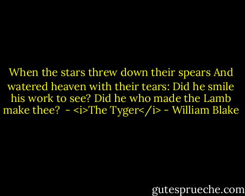 When the stars threw down their spears<br />And watered heaven with their tears:<br />Did he smile his work to see?<br />Did he who made the Lamb make thee?<br /><br />- <i>The Tyger</i> - William Blake