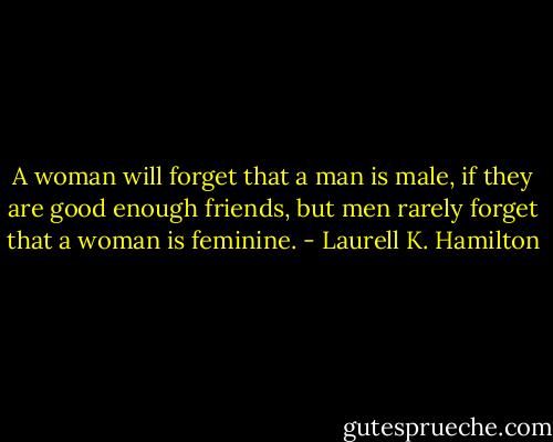 A woman will forget that a man is male, if they are good enough friends, but men rarely forget that a woman is feminine. - Laurell K. Hamilton