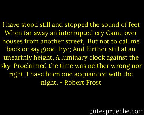 I have stood still and stopped the sound of feet<br />When far away an interrupted cry<br />Came over houses from another street,<br /><br />But not to call me back or say good-bye;<br />And further still at an unearthly height,<br />A luminary clock against the sky<br /><br />Proclaimed the time was neither wrong nor right.<br />I have been one acquainted with the night. - Robert Frost