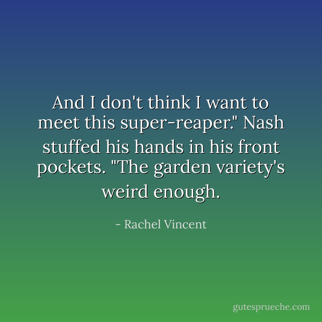 And I don't think I want to meet this super-reaper." Nash stuffed his hands in his front pockets. "The garden variety's weird enough. - Rachel Vincent