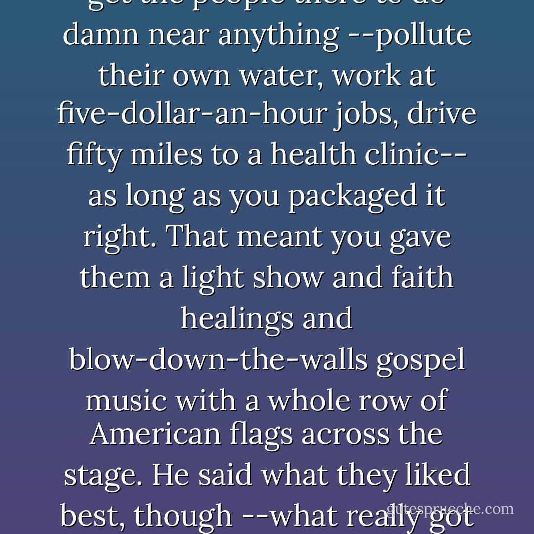I used to know a carnival man turned preacher who said the key to his success was understanding the people of what he called Snake's Navel, Arkansas. He said in Snake's Navel, the biggest thing going on Saturday night was the Dairy Queen. He said you could get the people there to do damn near anything --pollute their own water, work at five-dollar-an-hour jobs, drive fifty miles to a health clinic-- as long as you packaged it right. That meant you gave them a light show and faith healings and blow-down-the-walls gospel music with a whole row of American flags across the stage. He said what they liked best, though --what really got them to pissing all over themselves-- was to be told it was other people going to hell and not them. He said people in Snake's Navel wasn't real fond of homosexuals and Arabs and Hollywood Jews, although he didn't use them kinds of terms in his sermons. - James Lee Burke