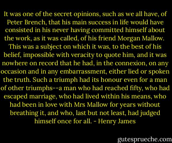 It was one of the secret opinions, such as we all have, of Peter Brench, that his main success in life would have consisted in his never having committed himself about the work, as it was called, of his friend Morgan Mallow. <br />This was a subject on which it was, to the best of his belief, impossible with veracity to quote him, and it was nowhere on record that he had, in the connexion, on any occasion and in any embarrassment, either lied or spoken the truth. Such a triumph had its honour even for a man of other triumphs--a man who had reached fifty, who had escaped marriage, who had lived within his means, who had been in love with Mrs Mallow for years without breathing it, and who, last but not least, had judged himself once for all. - Henry James