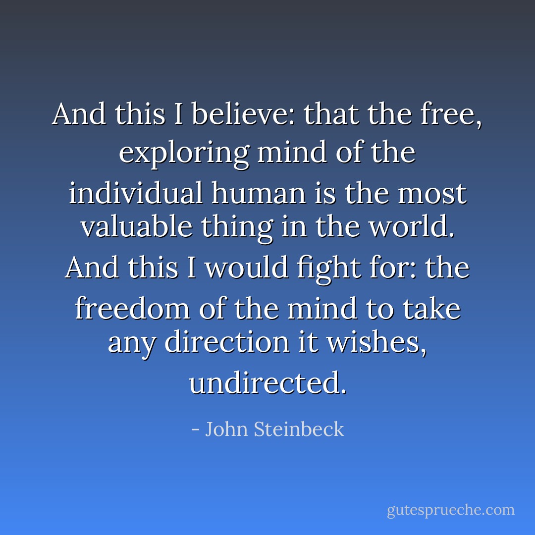 And this I believe: that the free, exploring mind of the individual human is the most valuable thing in the world. And this I would fight for: the freedom of the mind to take any direction it wishes, undirected. - John Steinbeck