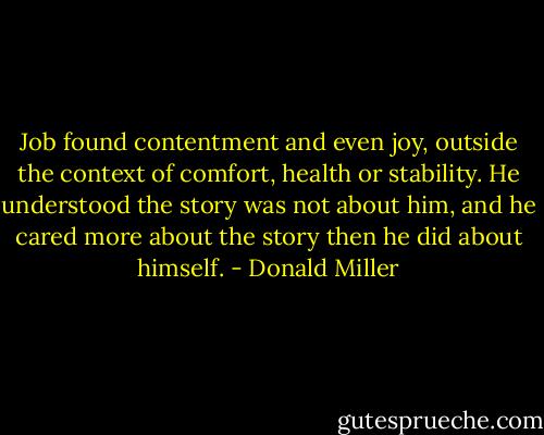 Job found contentment and even joy, outside the context of comfort, health or stability. He understood the story was not about him, and he cared more about the story then he did about himself. - Donald Miller
