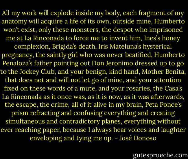 All my work will explode inside my body, each fragment of my anatomy will acquire a life of its own, outside mine, Humberto won’t exist, only these monsters, the despot who imprisoned me at La Rinconada to force me to invent him, Ines’s honey complexion, Brigida’s death, Iris Mateluna’s hysterical pregnancy, the saintly girl who was never beatified, Humberto Penaloza’s father pointing out Don Jeronimo dressed up to go to the Jockey Club, and your benign, kind hand, Mother Benita, that does not and will not let go of mine, and your attention fixed on these words of a mute, and your rosaries, the Casa’s La Rinconada as it once was, as it is now, as it was afterwards, the escape, the crime, all of it alive in my brain, Peta Ponce’s prism refracting and confusing everything and creating simultaneous and contradictory planes, everything without ever reaching paper, because I always hear voices and laughter enveloping and tying me up. - José Donoso
