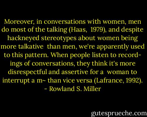 Moreover, in conversations with women, men do most of the talking (Haas, <br />1979), and despite hackneyed stereotypes about women being more talkative <br />than men, we're apparently used to this pattern. When people listen to record-<br />ings of conversations, they think it's more disrespectful and assertive for a <br />woman to interrupt a m~ than vice versa (Lafrance, 1992). - Rowland S. Miller