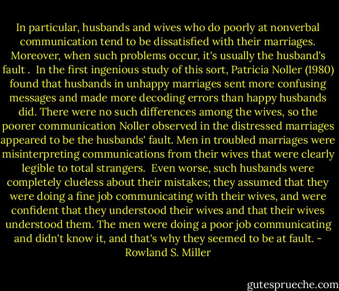 In particular, husbands and wives who do poorly at nonverbal communication tend to be dissatisfied with their marriages. Moreover, when such problems occur, it's usually the husband's fault .<br /><br />In the first ingenious study of this sort, Patricia Noller (1980) found that<br />husbands in unhappy marriages sent more confusing messages and made more decoding errors than happy husbands did. There were no such differences among the wives, so the poorer communication Noller observed in the distressed marriages appeared to be the husbands' fault. Men in troubled marriages were misinterpreting communications from their wives that were clearly legible to total strangers.<br /><br />Even worse, such husbands were completely clueless about their mistakes; they assumed that they were doing a fine job communicating with their wives, and were confident that they understood their wives and that their wives understood them. The men were doing a poor job communicating and didn't know it, and that's why they seemed to be at fault. - Rowland S. Miller