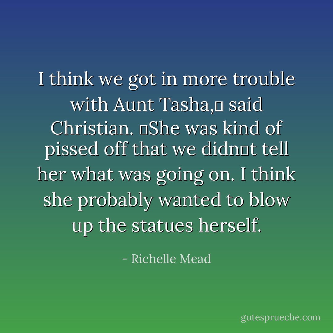 I think we got in more trouble with Aunt Tasha,ʺ said Christian. ʺShe was kind of pissed off that we didnʹt tell her what was going on. I think she probably wanted to blow up the statues herself. - Richelle Mead