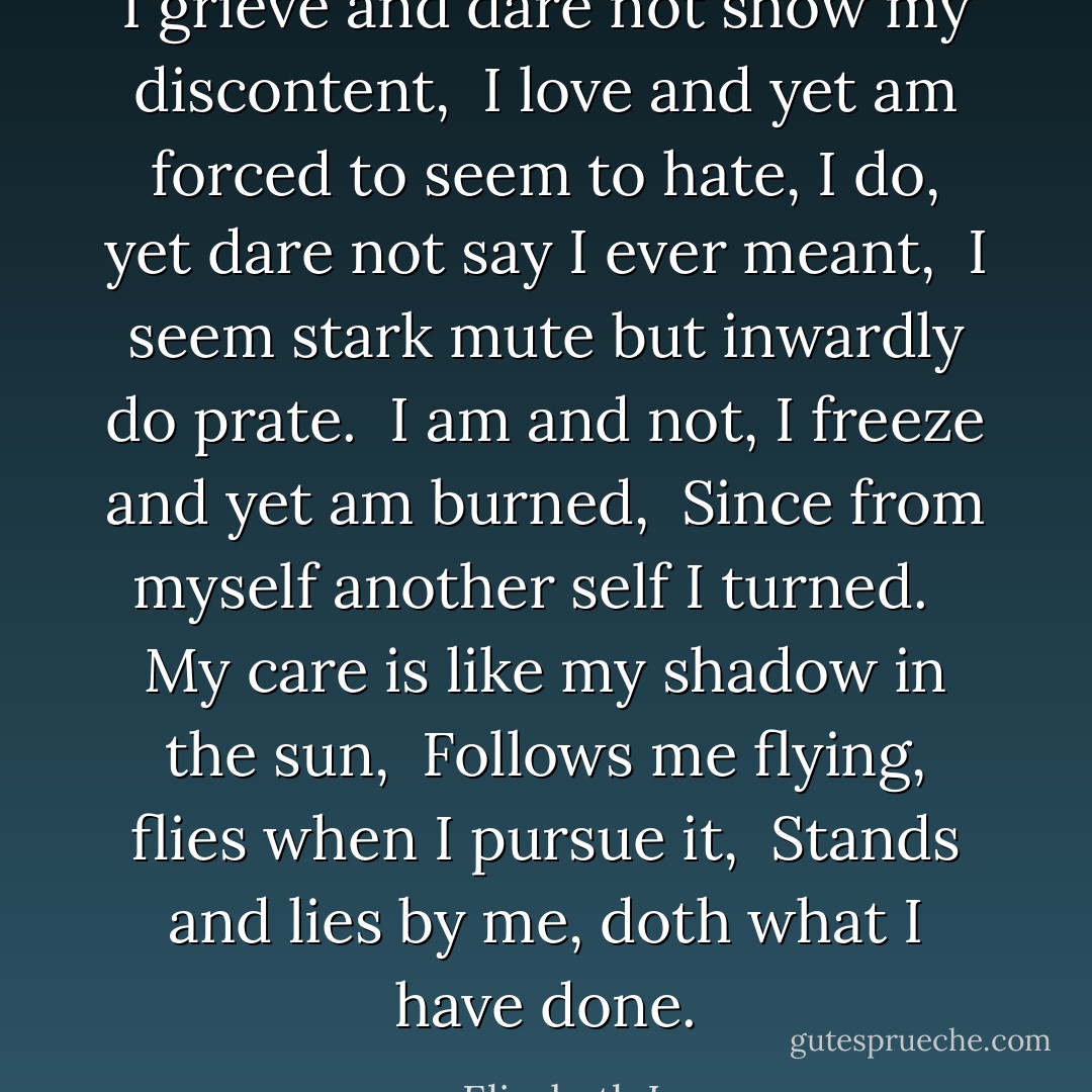 I grieve and dare not show my discontent, <br />I love and yet am forced to seem to hate,<br />I do, yet dare not say I ever meant, <br />I seem stark mute but inwardly do prate. <br />I am and not, I freeze and yet am burned, <br />Since from myself another self I turned. <br /><br />My care is like my shadow in the sun, <br />Follows me flying, flies when I pursue it, <br />Stands and lies by me, doth what I have done. - Elizabeth I