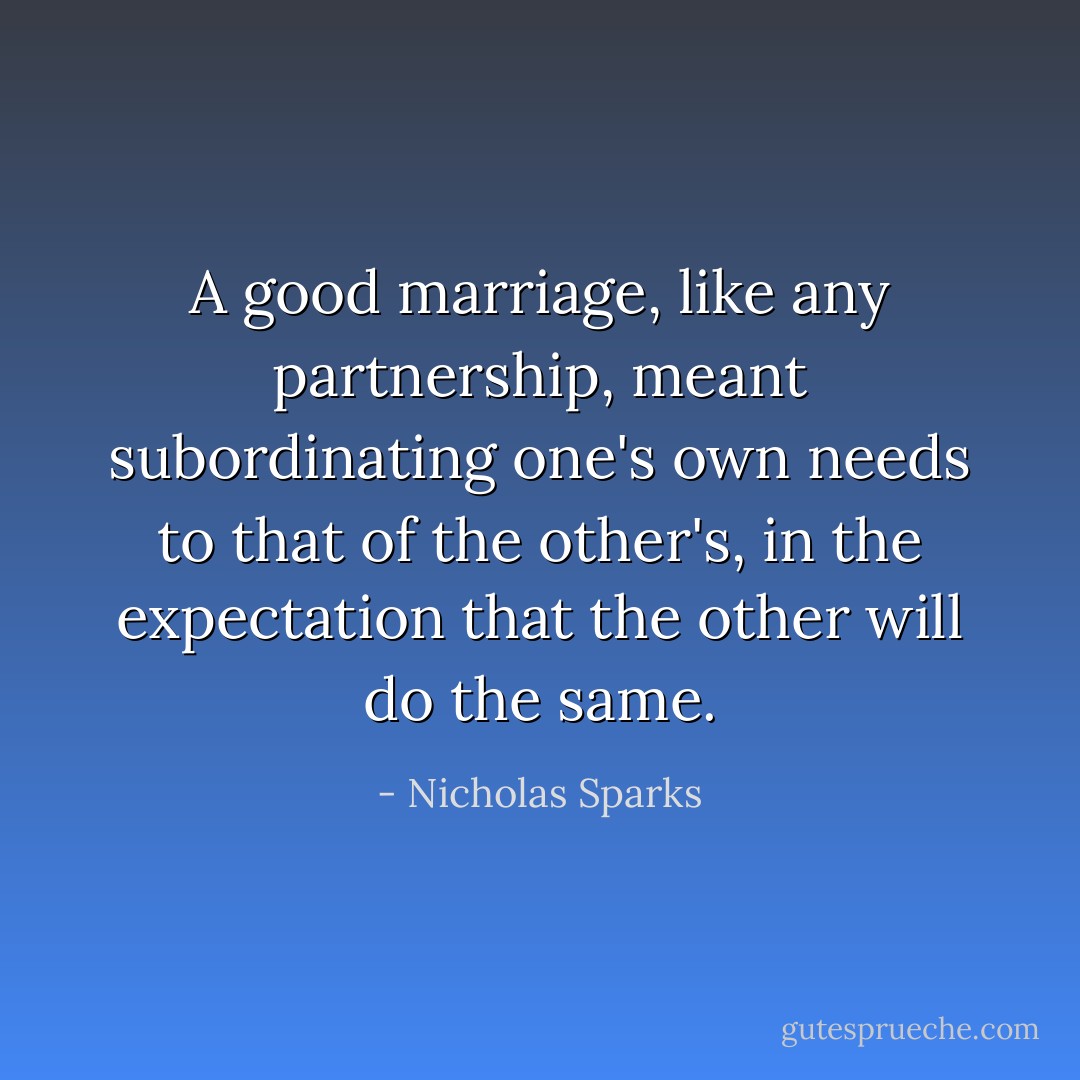 A good marriage, like any partnership, meant subordinating one's own needs to that of the other's, in the expectation that the other will do the same. - Nicholas Sparks