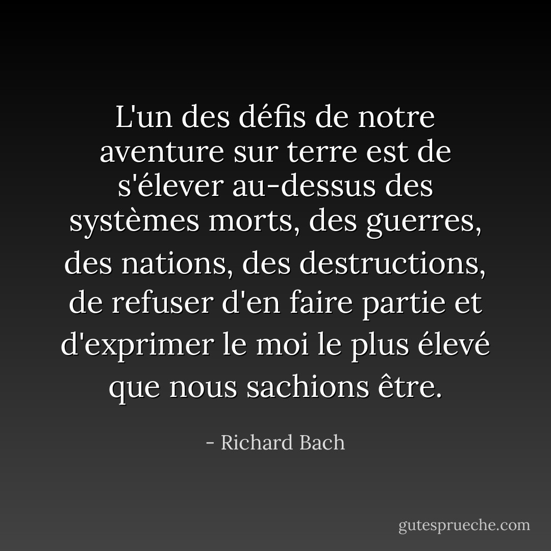 L'un des défis de notre aventure sur terre est de s'élever au-dessus des systèmes morts, des guerres, des nations, des destructions, de refuser d'en faire partie et d'exprimer le moi le plus élevé que nous sachions être. - Richard Bach