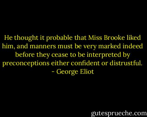 He thought it probable that Miss Brooke liked him, and manners must be very marked indeed before they cease to be interpreted by preconceptions either confident or distrustful. - George Eliot