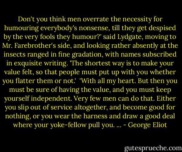 Don't you think men overrate the necessity for humouring everybody's nonsense, till they get despised by the very fools they humour?' said Lydgate, moving to Mr. Farebrother's side, and looking rather absently at the insects ranged in fine gradation, with names subscribed in exquisite writing. 'The shortest way is to make your value felt, so that people must put up with you whether you flatter them or not.'<br /><br />'With all my heart. But then you must be sure of having the value, and you must keep yourself independent. Very few men can do that. Either you slip out of service altogether, and become good for nothing, or you wear the harness and draw a good deal where your yoke-fellow pull you. ... - George Eliot
