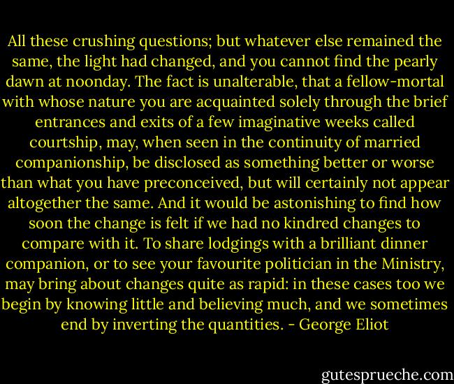 All these crushing questions; but whatever else remained the same, the light had changed, and you cannot find the pearly dawn at noonday. The fact is unalterable, that a fellow-mortal with whose nature you are acquainted solely through the brief entrances and exits of a few imaginative weeks called courtship, may, when seen in the continuity of married companionship, be disclosed as something better or worse than what you have preconceived, but will certainly not appear altogether the same. And it would be astonishing to find how soon the change is felt if we had no kindred changes to compare with it. To share lodgings with a brilliant dinner companion, or to see your favourite politician in the Ministry, may bring about changes quite as rapid: in these cases too we begin by knowing little and believing much, and we sometimes end by inverting the quantities. - George Eliot