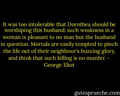 It was too intolerable that Dorothea should be worshiping this husband: such weakness in a woman is pleasant to no man but the husband in question. Mortals are easily tempted to pinch the life out of their neighbour's buzzing glory, and think that such killing is no murder. - George Eliot