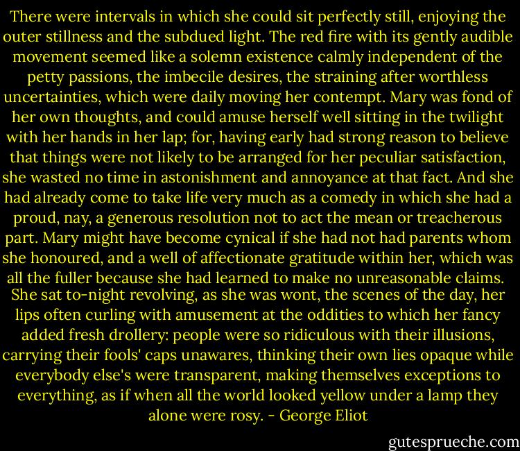 There were intervals in which she could sit perfectly still, enjoying the outer stillness and the subdued light. The red fire with its gently audible movement seemed like a solemn existence calmly independent of the petty passions, the imbecile desires, the straining after worthless uncertainties, which were daily moving her contempt. Mary was fond of her own thoughts, and could amuse herself well sitting in the twilight with her hands in her lap; for, having early had strong reason to believe that things were not likely to be arranged for her peculiar satisfaction, she wasted no time in astonishment and annoyance at that fact. And she had already come to take life very much as a comedy in which she had a proud, nay, a generous resolution not to act the mean or treacherous part. Mary might have become cynical if she had not had parents whom she honoured, and a well of affectionate gratitude within her, which was all the fuller because she had learned to make no unreasonable claims.<br /><br />She sat to-night revolving, as she was wont, the scenes of the day, her lips often curling with amusement at the oddities to which her fancy added fresh drollery: people were so ridiculous with their illusions, carrying their fools' caps unawares, thinking their own lies opaque while everybody else's were transparent, making themselves exceptions to everything, as if when all the world looked yellow under a lamp they alone were rosy. - George Eliot