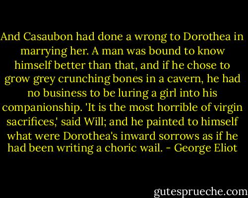 And Casaubon had done a wrong to Dorothea in marrying her. A man was bound to know himself better than that, and if he chose to grow grey crunching bones in a cavern, he had no business to be luring a girl into his companionship. 'It is the most horrible of virgin sacrifices,' said Will; and he painted to himself what were Dorothea's inward sorrows as if he had been writing a choric wail. - George Eliot