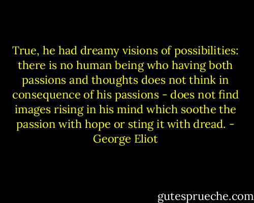 True, he had dreamy visions of possibilities: there is no human being who having both passions and thoughts does not think in consequence of his passions - does not find images rising in his mind which soothe the passion with hope or sting it with dread. - George Eliot