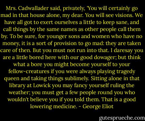 Mrs. Cadwallader said, privately, 'You will certainly go mad in that house alone, my dear. You will see visions. We have all got to exert ourselves a little to keep sane, and call things by the same names as other people call them by. To be sure, for younger sons and women who have no money, it is a sort of provision to go mad: they are taken care of then. But you must not run into that. I daresay you are a little bored here with our good dowager; but think what a bore you might become yourself to your fellow-creatures if you were always playing tragedy queen and taking things sublimely. Sitting alone in that library at Lowick you may fancy yourself ruling the weather; you must get a few people round you who wouldn't believe you if you told them. That is a good lowering medicine. - George Eliot