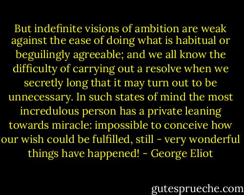 But indefinite visions of ambition are weak against the ease of doing what is habitual or beguilingly agreeable; and we all know the difficulty of carrying out a resolve when we secretly long that it may turn out to be unnecessary. In such states of mind the most incredulous person has a private leaning towards miracle: impossible to conceive how our wish could be fulfilled, still - very wonderful things have happened! - George Eliot