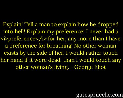 Explain! Tell a man to explain how he dropped into hell! Explain my preference! I never had a <i>preference</i> for her, any more than I have a preference for breathing. No other woman exists by the side of her. I would rather touch her hand if it were dead, than I would touch any other woman's living. - George Eliot