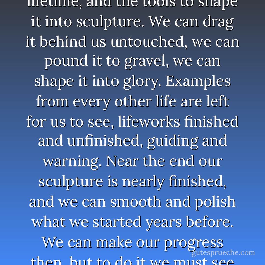 We are each given a block of marble when we begin a lifetime, and the tools to shape it into sculpture. We can drag it behind us untouched, we can pound it to gravel, we can shape it into glory. Examples from every other life are left for us to see, lifeworks finished and unfinished, guiding and warning. Near the end our sculpture is nearly finished, and we can smooth and polish what we started years before. We can make our progress then, but to do it we must see past the appearances of age. - Richard Bach