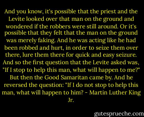 And you know, it's possible that the priest and the Levite looked over that man on the ground and wondered if the robbers were still around. Or it's possible that they felt that the man on the ground was merely faking. And he was acting like he had been robbed and hurt, in order to seize them over there, lure them there for quick and easy seizure. And so the first question that the Levite asked was, "If I stop to help this man, what will happen to me?" But then the Good Samaritan came by. And he reversed the question: "If I do not stop to help this man, what will happen to him? - Martin Luther King Jr.