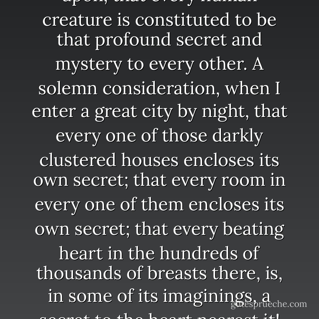 A wonderful fact to reflect upon, that every human creature is constituted to be that profound secret and mystery to every other. A solemn consideration, when I enter a great city by night, that every one of those darkly clustered houses encloses its own secret; that every room in every one of them encloses its own secret; that every beating heart in the hundreds of thousands of breasts there, is, in some of its imaginings, a secret to the heart nearest it! - Charles Dickens