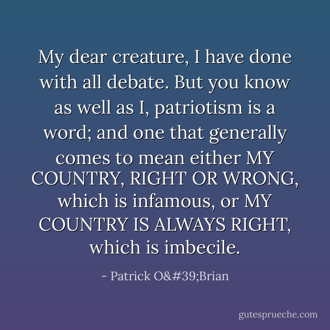 My dear creature, I have done with all debate. But you know as well as I, patriotism is a word; and one that generally comes to mean either MY COUNTRY, RIGHT OR WRONG, which is infamous, or MY COUNTRY IS ALWAYS RIGHT, which is imbecile. - Patrick O'Brian