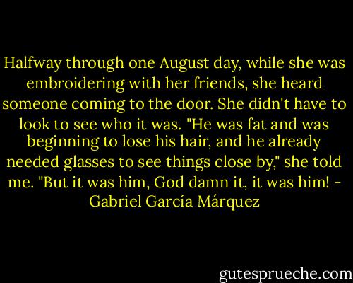 Halfway through one August day, while she was embroidering with her friends, she heard someone coming to the door. She didn't have to look to see who it was. "He was fat and was beginning to lose his hair, and he already needed glasses to see things close by," she told me. "But it was him, God damn it, it was him! - Gabriel García Márquez