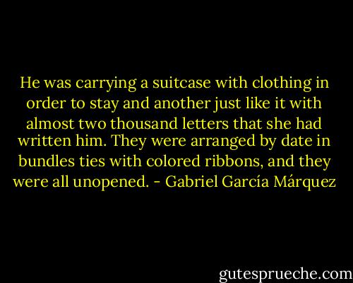 He was carrying a suitcase with clothing in order to stay and another just like it with almost two thousand letters that she had written him. They were arranged by date in bundles ties with colored ribbons, and they were all unopened. - Gabriel García Márquez