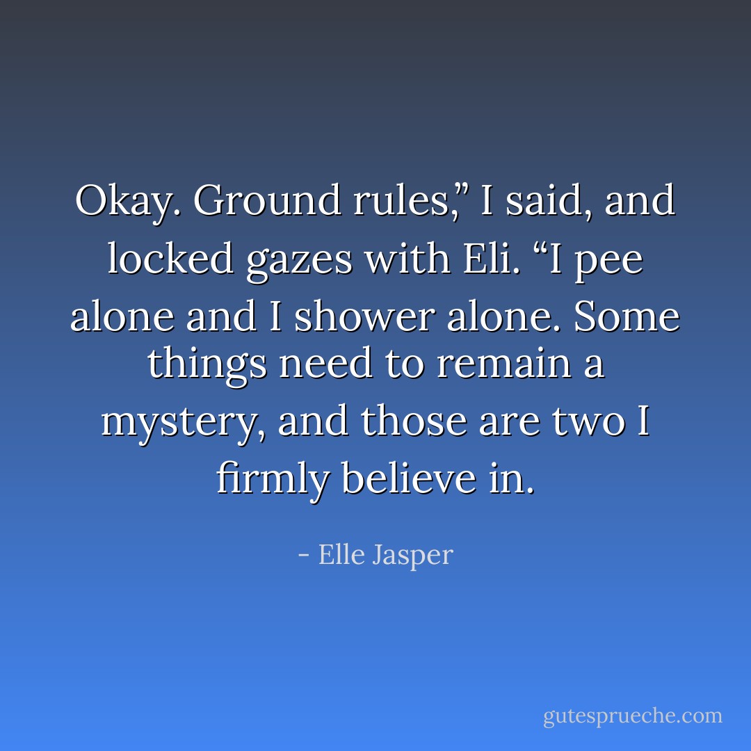 Okay. Ground rules,” I said, and locked gazes with Eli. “I pee alone and I shower alone. Some things need to remain a mystery, and those are two I firmly believe in. - Elle Jasper