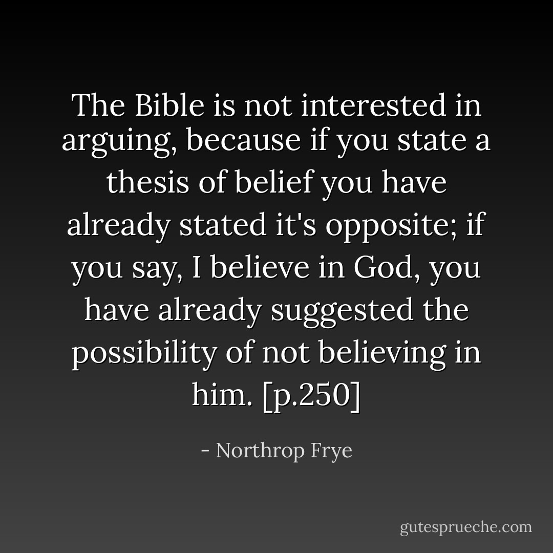 The Bible is not interested in arguing, because if you state a thesis of belief you have already stated it's opposite; if you say, I believe in God, you have already suggested the possibility of not believing in him. [p.250] - Northrop Frye